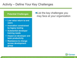Activity – Define Your Key Challenges


                 Potential Challenges                                                                                  List the key challenges you
                                                                                                                       may face at your organization
           Low value return to end
            users
           Innovation constrained
            by legacy tooling
           Substantial developer
            training needs
           Impact on developer and
            team productivity
           Resistance to change
            across development
            group




© 2011 Cerner Corporation. All rights reserved. This document contains Cerner confidential and/or proprietary information which may not be reproduced or transmitted without the express written consent of Cerner.   10
 