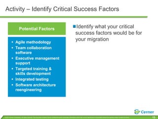 Activity – Identify Critical Success Factors


                       Potential Factors                                                                               Identify what your critical
                                                                                                                       success factors would be for
           Agile methodology
                                                                                                                       your migration
           Team collaboration
            software
           Executive management
            support
           Targeted training &
            skills development
           Integrated testing
           Software architecture
            reengineering




© 2011 Cerner Corporation. All rights reserved. This document contains Cerner confidential and/or proprietary information which may not be reproduced or transmitted without the express written consent of Cerner.   13
 
