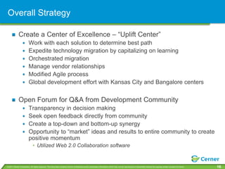 Overall Strategy

             Create a Center of Excellence – “Uplift Center”
                         Work with each solution to determine best path
                         Expedite technology migration by capitalizing on learning
                         Orchestrated migration
                         Manage vendor relationships
                         Modified Agile process
                         Global development effort with Kansas City and Bangalore centers


             Open Forum for Q&A from Development Community
                         Transparency in decision making
                         Seek open feedback directly from community
                         Create a top-down and bottom-up synergy
                         Opportunity to “market” ideas and results to entire community to create
                         positive momentum
                              • Utilized Web 2.0 Collaboration software


© 2011 Cerner Corporation. All rights reserved. This document contains Cerner confidential and/or proprietary information which may not be reproduced or transmitted without the express written consent of Cerner.   16
 