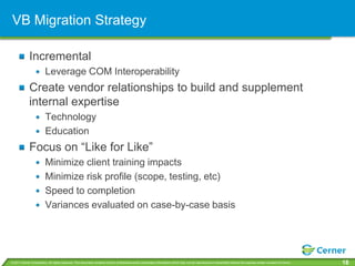 VB Migration Strategy

             Incremental
                         Leverage COM Interoperability
             Create vendor relationships to build and supplement
             internal expertise
                         Technology
                         Education
             Focus on “Like for Like”
                         Minimize client training impacts
                         Minimize risk profile (scope, testing, etc)
                         Speed to completion
                         Variances evaluated on case-by-case basis




© 2011 Cerner Corporation. All rights reserved. This document contains Cerner confidential and/or proprietary information which may not be reproduced or transmitted without the express written consent of Cerner.   18
 