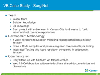VB Case Study - SurgiNet

             Team
                         Global team
                         Solution knowledge
                         C# knowledge
                         Start project with entire team in Kansas City for 4 weeks to “build
                         team” and set common expectations
             Development Methodology
                         4 week iterations focused on migrating related components in each
                         iteration
                         Done = Code compiles and passes engineer component layer testing
                         Integrated Testing and issue resolution completed in subsequent
                         iteration
             Communication
                         Daily Stand-up with full team via teleconference
                         Web 2.0 Collaboration software to facilitate shared documentation and
                         discussions

© 2011 Cerner Corporation. All rights reserved. This document contains Cerner confidential and/or proprietary information which may not be reproduced or transmitted without the express written consent of Cerner.   20
 