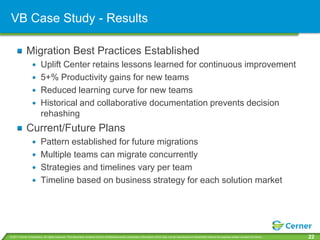 VB Case Study - Results

             Migration Best Practices Established
                         Uplift Center retains lessons learned for continuous improvement
                         5+% Productivity gains for new teams
                         Reduced learning curve for new teams
                         Historical and collaborative documentation prevents decision
                         rehashing
             Current/Future Plans
                         Pattern established for future migrations
                         Multiple teams can migrate concurrently
                         Strategies and timelines vary per team
                         Timeline based on business strategy for each solution market




© 2011 Cerner Corporation. All rights reserved. This document contains Cerner confidential and/or proprietary information which may not be reproduced or transmitted without the express written consent of Cerner.   22
 