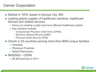 Cerner Corporation

             Started in 1979, based in Kansas City, MO
             Leading global supplier of healthcare solutions, healthcare
             devices and related services
                         Focus on creating a safer and more efficient healthcare system
                         Key solutions include:
                              • Computerized Physician Order Entry (CPOE)
                              • Electronic Medical Records (EMR)
                              • Personal Health Records (PHR)
             Clients in 25 countries serving more than 9000 unique facilities
                         Hospitals
                         Physician Practices
                         Retail Pharmacies
             NASDAQ – CERN
                         $2.2B revenues in 2011



© 2011 Cerner Corporation. All rights reserved. This document contains Cerner confidential and/or proprietary information which may not be reproduced or transmitted without the express written consent of Cerner.   2
 