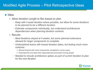 Modified Agile Process – Pilot Retrospective Ideas

             Idea
                         Allow Iteration Length to flex based on plan
                              • Keep with 4 week iteration where possible, but allow for some iterations
                                to be planned to be a different duration
                              • Estimate components individually, but understand architectural
                                dependencies when planning iteration contents
                         Results
                              • Most iterations stayed at 4 weeks, but some planned extensions
                                allowed for larger components to complete
                              • Undisciplined teams still missed iteration dates, but testing much more
                                cohesive
                                       Moved forward with most components completed in some cases
                                       Extended the end date when dependencies prevented moving ahead
                              • Needed to include architecture spikes as part of current iteration to plan
                                for the next iteration



© 2011 Cerner Corporation. All rights reserved. This document contains Cerner confidential and/or proprietary information which may not be reproduced or transmitted without the express written consent of Cerner.   29
 