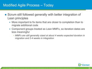 Modified Agile Process – Today

             Scrum still followed generally with better integration of
             Lean principles
                         More important to fix items that are closer to completion than to
                         migrate additional code
                         Component groups treated as Lean MMFs, so iteration dates are
                         less meaningful
                              • MMFs are still generally sized at about 4 weeks expected duration in
                                migration and 2-4 weeks in integration




© 2011 Cerner Corporation. All rights reserved. This document contains Cerner confidential and/or proprietary information which may not be reproduced or transmitted without the express written consent of Cerner.   31
 