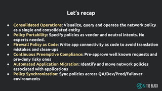 ● Consolidated Operations: Visualize, query and operate the network policy
as a single and consolidated entity
● Policy Portability: Specify policies as vendor and neutral intents. No
experts needed.
● Firewall Policy as Code: Write app connectivity as code to avoid translation
mistakes and clean-ups
● Continuous Preemptive Compliance: Pre-approve well known requests and
pre-deny risky ones
● Automated Application Migration: Identify and move network policies
associated with applications
● Policy Synchronization: Sync policies across QA/Dev/Prod/Failover
environments
Let’s recap
 