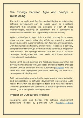 The Synergy between Agile and DevOps in
Outsourcing
The fusion of Agile and DevOps methodologies in outsourcing
software development can be looked upon as a strategic
alignment that amplifies the strengths of each of these
methodologies, fostering an ecosystem that is conducive to
seamless collaboration and high-quality software delivery.
Agile and DevOps, though distinct in their primary focus areas,
share common goals: enhancing efficiency, improving product
quality, & ensuring customer satisfaction. Agile's iterative approach,
with its emphasis on flexibility and customer feedback, is perfectly
complemented by DevOps' commitment to continuous integration
and delivery. This synergy ensures that not only is software
developed in alignment with user needs, but it is also delivered
more efficiently and reliably.
Agile's sprint-based planning and feedback loops ensure that the
development is aligned with user needs and can adapt to changes
quickly. DevOps enhances this by automating IT support, and the
build, test, and deployment processes, reducing the time from
development to deployment.
Both methodologies emphasize the importance of communication
and collaboration in software development outsourcing. Agile
fosters this within the development team and with stakeholders,
while DevOps extends this collaborative ethos to operations teams,
ensuring seamless production deployments.
Impact on Outsourced Projects
Integrating Agile and DevOps into software development
outsourcing models by partnering with a custom software
 