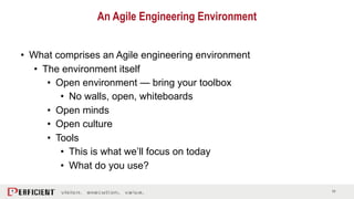 11
• What comprises an Agile engineering environment
• The environment itself
• Open environment — bring your toolbox
• No walls, open, whiteboards
• Open minds
• Open culture
• Tools
• This is what we’ll focus on today
• What do you use?
An Agile Engineering Environment
 