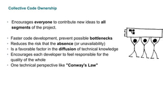 Collective Code Ownership
• Encourages everyone to contribute new ideas to all
segments of the project.
• Faster code development, prevent possible bottlenecks
• Reduces the risk that the absence (or unavailability)
• Is a favorable factor in the diffusion of technical knowledge
• Encourages each developer to feel responsible for the
quality of the whole
• One technical perspective like "Conway's Law"
 