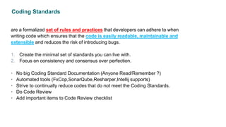 Coding Standards
are a formalized set of rules and practices that developers can adhere to when
writing code which ensures that the code is easily readable, maintainable and
extensible and reduces the risk of introducing bugs.
1. Create the minimal set of standards you can live with.
2. Focus on consistency and consensus over perfection.
• No big Coding Standard Documentation (Anyone Read/Remember ?)
• Automated tools (FxCop,SonarQube,Resharper,Intellij supports)
• Strive to continually reduce codes that do not meet the Coding Standards.
• Do Code Review
• Add important items to Code Review checklist
 