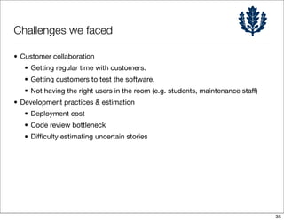 Challenges we faced

• Customer collaboration
   • Getting regular time with customers.
   • Getting customers to test the software.
   • Not having the right users in the room (e.g. students, maintenance staff)
• Development practices & estimation
   • Deployment cost
   • Code review bottleneck
   • Difﬁculty estimating uncertain stories




                                                                                 35
 