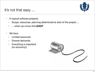 It’s not that easy ...

• In typical software projects:
 • Scope, resources, planning determined at start of the project ...
  • ... when you know the LEAST

• We face:
 • Limited resources
 • Diverse demands
 • Everything is important
   (no economy!)




                                                                       7
 