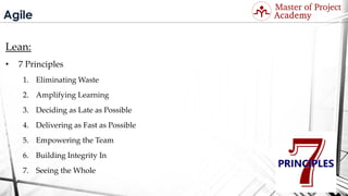 Agile
Lean:
• 7 Principles
1. Eliminating Waste
2. Amplifying Learning
3. Deciding as Late as Possible
4. Delivering as Fast as Possible
5. Empowering the Team
6. Building Integrity In
7. Seeing the Whole
Visit: http://masterofproject.com for full course
 