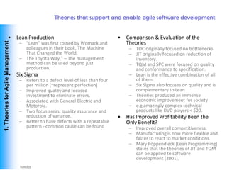 Theories that support and enable agile software development


                        •           Lean Production                                 •   Comparison & Evaluation of the
                                                                                        Theories
 1. Theories for Agile Management




                                     – "Lean" was first coined by Womack and
                                       colleagues in their book, The Machine             – TOC originally focused on bottlenecks.
                                       That Changed the World,                           – JIT originally focused on reduction of
                                     – The Toyota Way," – The management                   inventory.
                                       method can be used beyond just                    – TQM and SPC were focused on quality
                                       production.                                         and conformance to specification.
                        •           Six Sigma                                            – Lean is the effective combination of all
                                     – Refers to a defect level of less than four          of them.
                                       per million [~represent perfection]               – Six Sigma also focuses on quality and is
                                     – Improved quality and focused                        complementary to Lean
                                       investment to eliminate errors.                   – Theories produced an immense
                                     – Associated with General Electric and                economic improvement for society
                                       Motorola.                                         – e.g amazingly complex technical
                                     – Two focus areas: quality assurance and              products like DVD players < $20.
                                       reduction of variance.                       •   Has Improved Profitability Been the
                                     – Better to have defects with a repeatable         Only Benefit?
                                       pattern - common cause can be found               – Improved overall competitiveness.
                                                                                         – Manufacturing is now more flexible and
                                                                                           faster to react to market conditions.
                                                                                         – Mary Poppendieck [Lean Programming]
                                                                                           states that the theories of JIT and TQM
                                                                                           can be applied to software
                                                                                           development [2001].
Vishwanath Ramdas
 