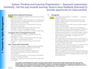 Systems Thinking and Learning Organizations - Approach organization
                               holistically , the first step towards learning. Systems have feedback [learning] to
                                                                            provide opportunity for improvement.
                        •           Empirical Versus Defined Processes                                      •      Emergence
                                     – qqqq
                                         Schwaber and Beedle published their book describing                         –    Phenomena described as "emergent." -- Complex
 1. Theories for Agile Management




                                         the Scrum method.                                                       qqqq     Adaptive Systems.
                                     – Webster's dictionary defines empirical as "Depending                          –    Simple rules govern the internal behavior of the
                                         upon experience or observation alone, without due                                system, which results in the externally observed
                                         regard to science and theory."                                                   adaptive behavior.
                                     – Impacts how we measure measurements around                                    –    Understand what the simple rules are that produce
                                         observation repetition                                                           often amazing results.
                                     – Schwaber defined that empirical processes are                                 –    Simple rules are what inspire ants to build great
                                         "chaordic," [lives on the edge of chaos]                                         anthills and to work as a team to perform tasks that
                                     – Used this to argue - that there is no point in planning                            ought not to be possible for such basic creatures.
                        •           Convergent Versus Divergent Processes                                            –    software development is a complex adaptive system,
                                     –   This may be more critical to how we control and                             –    Agile Manifesto principle, "The best architectures,
                                         manage processes                                                                 requirements, and designs emerge from self-
                                                                                                                          organizing teams."
                                     –   Convergent = under control process will converge
                                         over time on a predictable solution.                                        –    The proper jobs of executives are to set the goal for
                                                                                                                          the adaptive behavior of the system and to select the
                                     –   Divergent = under control produce inconsistent                                   method with which the goal is measured and the
                                         results                                                                          system feedback delivered.
                        •           Chaos Theory and Uncertainty                                                     –    In addition, they may need to create an environment
                                     –   Renee Descartes [1625] - suggested that everything                               within which the complex adaptive system of
                                         could be gradually decomposed to scientifically                                  software development can exist freely to self-
                                         explain behavior and composition.                                                organize at the appropriate level.
                                     –   Its corollary held that something that was not                              –    What is important is that those setting the rules set
                                         understood simply had not been sufficiently                                      rules that reflect the nature of the system holistically,
                                         decomposed.                                                                      which leads to delivery of global optima rather than
                                     –   In contrast The principle of uncertainty [Hiesenberg]                            local efficiencies
                                         is closer modeling of reality
                                     –   TOC helps manage the business systems to cope with
                                         uncertainty
                                                 On anthills, it is predictable that a nest of ants will build an anthill. The size of the anthill and the area it will cover can be
                                                 predicted with some certainty, based on knowledge of the type of ants and the population. What cannot be predicted is the
                                                 precise shape, the precise time of completion, or the necessary level of effort. Nevertheless, predicting the growth of an anthill
                                                 is like predicting the weather, it can be done with a degree of accuracy. It is not chaotic.
Vishwanath Ramdas
 