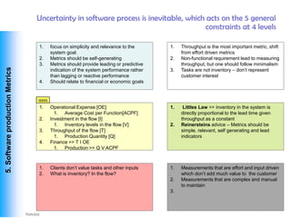 Uncertainty in software process is inevitable, which acts on the 5 general
                                                                                      constraints at 4 levels

                                  1.     focus on simplicity and relevance to the       1.   Throughput is the most important metric, shift
                                         system goal.                                        from effort driven metrics
                                  2.     Metrics should be self-generating              2.   Non-functional requirement lead to measuring
                                  3.     Metrics should provide leading or predictive        throughput, but one should follow minimalism
 5. Software production Metrics




                                         indication of the system performance rather    3.   Tasks are not inventory – don’t represent
                                         than lagging or reactive performance                customer interest
                                  4.     Should relate to financial or economic goals


                                  qqqq
                                  1.     Operational Expense [OE]                       1.    Littles Law >> inventory in the system is
                                           1. Average Cost per Function[ACPF]                directly proportional to the lead time given
                                  2.     Investment in the flow [I]                          throughput as a constant
                                           1. Inventory levels in the flow [V]          2.   Reinersteins advice – Metrics should be
                                  3.     Throughput of the flow [T]                          simple, relevant, self generating and lead
                                           1. Production Quantity [Q]                        indicators
                                  4.     Finance >> T I OE
                                           1. Production >> Q V ACPF



                                  1.     Clients don’t value tasks and other inputs     1.   Measurements that are effort and input driven
                                  2.     What is inventory? In the flow?                     which don’t add much value to the customer
                                                                                        2.   Measurements that are complex and manual
                                                                                             to maintain
                                                                                        3.



Vishwanath Ramdas
 