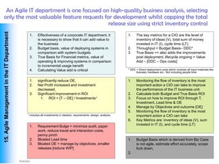 An Agile IT department is one focused on high-quality business analysis, selecting
 only the most valuable feature requests for development whilst capping the total
                                           release size using strict inventory control
 15. Agile Management in the IT Department




                                                 1.    Effectiveness of a corporate IT department, it                    1.    The key metrics for a CIO are the level of
                                                       is necessary to show that it can add value to                           inventory of ideas (V), total sum of money
                                                       the business                                                            invested in IT (I), cycle time (LT).
                                                 2.    Budget basis, value of deploying systems in                       2.    Throughput = Budget Basis– DDC*
                                                       comparison with system budgets                                    3.    True Basis == also adds the improvements
                                                 3.    True Basis for Financial metrics, value of                              post deployment, lifecycle ongoing = Value
                                                       operating & improving systems in comparison                             Add – [DDC – Ops costs]
                                                       to incremental usage benefit
                                                 4.    Calculating Value add is critical                                 * DDC = Direct deployment costs which involves all input materials like
                                                                                                                               licenses, hardware etc.. Not including people time


                                                 1.    significantly reduce OE,                                          1.    Monitoring the flow of inventory is the most
                                                 2.    Net Profit increased and investment                                     important action a CIO can take to improve
                                                       decreased,                                                              the performance of the IT business unit.
                                                 3.    Significant improvement in ROI                                    2.    Calculate both Budget and True Basis ROI
                                                         1. ROI = [T – OE] / Investments+                                3.    Focus on how to improve ROI through T,
                                                                                                                               Investment, Lead time & OE
                                                                                                                         4.    Manage by Objectives and outcome [OE]
                                                                                                                         5.    Monitoring the flow of inventory is the most
                                             +   includes all investments in ideation, requirements, design, analysis,         important action a CIO can take
                                                                                                                         6.    Key Metrics are: inventory of ideas (V), sum
                                                                                                                               invested in IT (I), and cycle time (LT)
                                                 1.    Requirement Bulge = minimize audit, paper
                                                       work, reduce travel and interaction costs,
                                                       penny pinch
                                                 2.    Bloated Lead time                                                 1.    Budget Basis which is derived from Biz Case
                                                 3.    Bloated OE = manage by objectives, smaller                              is not agile, estimate effort accurately, scope
                                                       releases [reduce WIP]                                                   lock down,
                                                                                                                         2.

Vishwanath Ramdas
 