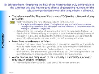 Eli Schragenheim - Improving the flow of the Features that truly bring value to
                  the customer and also have a good chance of generating revenues for the
                                software organization is what this unique book is all about.

               • The relevance of the Theory of Constraints (TOC) to the software industry
                 is twofold:
                    – Vastly improving the flow of new products to the market.
                 qqqq
                         • The Agile Manifesto principle of "Our highest priority is to satisfy the customer
                           through early and continuous delivery of valuable software" is fully in line with the
                           Theory of Constraint's objectives.
                    – Determining the real value of a proposed project, or even just a feature, to
                      the final user. The underlying assumption is that if we know the real value to
 FOREWORD




                      the user, it is possible to develop the right marketing and sales approach to
                      materialize the value to the user and to the software organization.
               • Learn how to make more with less.
                    – Don't accept every claim David raises just because he says it is so. If you truly
                      want to make more with less, you need to be able to internalize the claim.
                    – All I ask is you give it a chance. Dedicate time in order to rethink your
                      environment, and then see for yourself what to do. Overcoming inertia is the
                      biggest challenge of any really good manager in any organization.
               • A new Feature can bring value to the user only if it eliminates, or vastly
                 reduces, an existing limitation
                    – the examples of the value of “spell check” feature to end users



Vishwanath Ramdas
 
