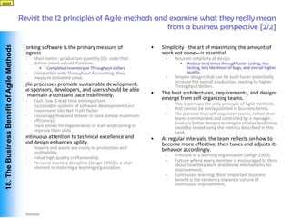 qqqq



                                             Revisit the 12 principles of Agile methods and examine what they really mean
                                                                                           from a business perspective [2/2]
 18. The Business Benefit of Agile Methods




                            •                Working software is the primary measure of                    •   Simplicity - the art of maximizing the amount of
                                             progress.                                                         work not done—is essential.
                                              –   Main metric: production quantity (Q)- code that               –   focus on simplicity of design
                                                  deliver client-valued function.                                     •   Reduce lead times through faster coding, less
                                                    •   Completed Inventory or Throughput dollars                         testing, less likelihood of bugs, and overall higher
                                              –   Compatible with Throughput Accounting, they                             quality.
                                                  measure delivered value.                                      –   Simpler designs that can be built faster potentially
                                                                                                                    increase the overall production, leading to higher
                            •                Agile processes promote sustainable development.                       Throughput dollars.
                                             The sponsors, developers, and users should be able
                                             to maintain a constant pace indefinitely.                     •   The best architectures, requirements, and designs
                                              –   Cash flow & lead time are important.                         emerge from self-organizing teams.
                                              –   Sustainable systems of software development turn              –   This is perhaps the only principle of Agile methods
                                                  Investment into Net Profit faster                                 that cannot be easily justified in business terms.
                                              –   Encourage flow and believe in slack (below maximum            –   The premise that self-organized teams, rather than
                                                  efficiency).                                                      teams commanded and controlled by a manager,
                                                                                                                    produce better designs leading to shorter lead times
                                              –   Slack allows for regeneration of staff and training to            could be tested using the metrics described in this
                                                  improve their skills                                              book.
                            •                Continuous attention to technical excellence and              •   At regular intervals, the team reflects on how to
                                             good design enhances agility.                                     become more effective, then tunes and adjusts its
                                              –   Rework and waste are costly to production and                behavior accordingly.
                                                  profitability.
                                                                                                                –   Principle of a learning organization [Senge 1990].
                                              –   Value high-quality craftsmanship.
                                                                                                                –   Culture where every member is encouraged to think
                                              –   Personal mastery discipline [Senge 1990] is a vital               about how they work and devise mechanisms for
                                                  element in maturing a learning organization.                      improvement,
                                                                                                                –   Continuous learning: Most important business
                                                                                                                    benefit is the tendency toward a culture of
                                                                                                                    continuous improvement.




Vishwanath Ramdas
 