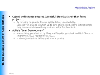 More than Agility
 18. The Business Benefit of Agile Methods




                                             • Coping with change ensures successful projects rather than failed
                                               projects.
                                                 – By focusing on genetic fitness, agility delivers survivability.
                                                 – Especially in a world in which up to 30% of projects become extinct before
                                                   they have ever delivered any business value for the client.
                                             • Agile is "Lean Development"
                                                 – a term being popularized by Mary and Tom Poppendieck and Bob Charette
                                                   [Highsmith 2002; Poppendieck 2002].
                                                 – Is about just-in-time delivery with total quality.




Vishwanath Ramdas
 