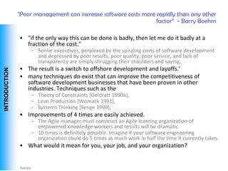 "Poor management can increase software costs more rapidly than any other
                                                                  factor‖ - Barry Boehm

                • "if the only way this can be done is badly, then let me do it badly at a
                  fraction of the cost."
                    – Senior executives, perplexed by the spiraling costs of software development
                      and depressed by poor results, poor quality, poor service, and lack of
                      transparency are simply shrugging their shoulders and saying,
                • The result is a switch to offshore development and layoffs.’
 INTRODUCTION




                • many techniques do exist that can improve the competitiveness of
                  software development businesses that have been proven in other
                  industries. Techniques such as the
                    – Theory of Constraints [Goldratt 1990a],
                    – Lean Production [Womack 1991],
                    – Systems Thinking [Senge 1990],
                • Improvements of 4 times are easily achieved.
                    – The Agile manager must construct an Agile learning organization of
                      empowered knowledge workers and results will be dramatic.
                    – 10 times is definitely possible. Imagine if your software engineering
                      organization could do 5 times as much work in half the time it currently takes.
                • What would it mean for you, your job, and your organization?


Vishwanath Ramdas
 