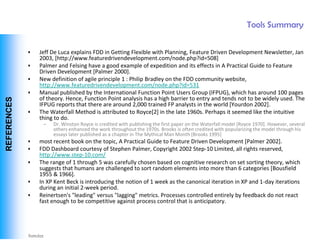 Tools Summary

              •   Jeff De Luca explains FDD in Getting Flexible with Planning, Feature Driven Development Newsletter, Jan
                  2003, [http://www.featuredrivendevelopment.com/node.php?id=508]
              •   Palmer and Felsing have a good example of expedition and its effects in A Practical Guide to Feature
                  Driven Development [Palmer 2000].
              •   New definition of agile principle 1 : Philip Bradley on the FDD community website,
                  http://www.featuredrivendevelopment.com/node.php?id=531
              •   Manual published by the International Function Point Users Group (IFPUG), which has around 100 pages
                  of theory. Hence, Function Point analysis has a high barrier to entry and tends not to be widely used. The
 REFERENCES




                  IFPUG reports that there are around 2,000 trained FP analysts in the world [Yourdon 2002].
              •   The Waterfall Method is attributed to Royce[2] in the late 1960s. Perhaps it seemed like the intuitive
                  thing to do.
                    –   Dr. Winston Royce is credited with publishing the first paper on the Waterfall model [Royce 1970]. However, several
                        others enhanced the work throughout the 1970s. Brooks is often credited with popularizing the model through his
                        essays later published as a chapter in The Mythical Man Month [Brooks 1995]
              •   most recent book on the topic, A Practical Guide to Feature Driven Development [Palmer 2002].
              •   FDD Dashboard courtesy of Stephen Palmer, Copyright 2002 Step-10 Limited, all rights reserved,
                  http://www.step-10.com/
              •   The range of 1 through 5 was carefully chosen based on cognitive research on set sorting theory, which
                  suggests that humans are challenged to sort random elements into more than 6 categories [Bousfield
                  1955 & 1966].
              •   In XP Kent Beck is introducing the notion of 1 week as the canonical iteration in XP and 1-day iterations
                  during an initial 2-week period.
              •   Reinertsen's "leading" versus "lagging" metrics. Processes controlled entirely by feedback do not react
                  fast enough to be competitive against process control that is anticipatory.




Vishwanath Ramdas
 