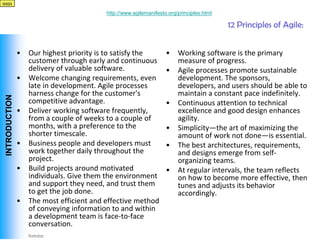 qqqq

                                           http://www.agilemanifesto.org/principles.html

                                                                                           12 Principles of Agile:


                •   Our highest priority is to satisfy the          •    Working software is the primary
                    customer through early and continuous                measure of progress.
                    delivery of valuable software.                  •    Agile processes promote sustainable
                •   Welcome changing requirements, even                  development. The sponsors,
                    late in development. Agile processes                 developers, and users should be able to
                    harness change for the customer's                    maintain a constant pace indefinitely.
 INTRODUCTION




                    competitive advantage.                          •    Continuous attention to technical
                •   Deliver working software frequently,                 excellence and good design enhances
                    from a couple of weeks to a couple of                agility.
                    months, with a preference to the                •    Simplicity—the art of maximizing the
                    shorter timescale.                                   amount of work not done—is essential.
                •   Business people and developers must             •    The best architectures, requirements,
                    work together daily throughout the                   and designs emerge from self-
                    project.                                             organizing teams.
                •   Build projects around motivated                 •    At regular intervals, the team reflects
                    individuals. Give them the environment               on how to become more effective, then
                    and support they need, and trust them                tunes and adjusts its behavior
                    to get the job done.                                 accordingly.
                •   The most efficient and effective method
                    of conveying information to and within
                    a development team is face-to-face
                    conversation.
Vishwanath Ramdas
 