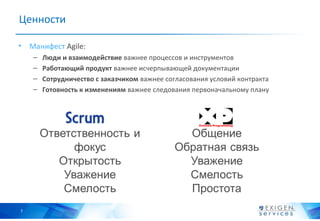 Ценности

• Манифест Agile:
    –   Люди и взаимодействие важнее процессов и инструментов
    –   Работающий продукт важнее исчерпывающей документации
    –   Сотрудничество с заказчиком важнее согласования условий контракта
    –   Готовность к изменениям важнее следования первоначальному плану 




7
 