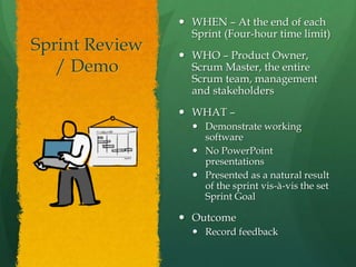 Sprint Review
/ Demo
 WHEN – At the end of each
Sprint (Four-hour time limit)
 WHO – Product Owner,
Scrum Master, the entire
Scrum team, management
and stakeholders
 WHAT –
 Demonstrate working
software
 No PowerPoint
presentations
 Presented as a natural result
of the sprint vis-à-vis the set
Sprint Goal
 Outcome
 Record feedback
 