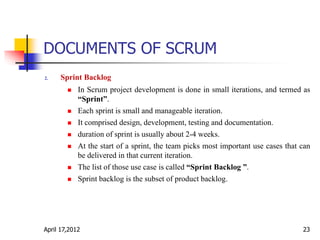 DOCUMENTS OF SCRUM
2. Sprint Backlog
 In Scrum project development is done in small iterations, and termed as
“Sprint”.
 Each sprint is small and manageable iteration.
 It comprised design, development, testing and documentation.
 duration of sprint is usually about 2-4 weeks.
 At the start of a sprint, the team picks most important use cases that can
be delivered in that current iteration.
 The list of those use case is called “Sprint Backlog ”.
 Sprint backlog is the subset of product backlog.
April 17,2012 23
 