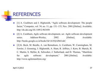 REFERENCES
 [1] A. Cockburn and J. Highsmith, “Agile software development: The people
factor,” Computer, vol. 34, no. 11, pp. 131–133, Nov. 2001.[Online]. Available:
http://dx.doi.org/10.1109/2.963450
 [2] A. Cockburn, Agile software development, ser. Agile software development
series. Addison-Wesley, 2002. [Online]. Available:
http://books.google.co.in/books?id=JxYQ1Zb61zkC
 [3] K. Beck, M. Beedle, A. van Bennekum, A. Cockburn, W. Cunningham, M.
Fowler, J. Grenning, J. Highsmith, A. Hunt, R. Jeffries, J. Kern, B. Marick, R.
C. Martin, S. Mellor, K. Schwaber, J. Sutherland, and D. Thomas, “Manifesto
for agile software development,” 2001.[Online]. Available:
http://www.agilemanifesto.org/
April 17,2012 37
 