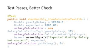 Test Passes, Better Check
@Test
public void whenMonthly_thenReturnOneTwelfth() {
Double yearlySalary = 12000.0;
Double expected = 1000.00;
salaryCalculation = new
SalaryCalculationImpl(yearlySalary, 12);
salaryCalculation.CalculateMonthlySalary();
Assert.assertEquals("Expected Monthly Salary
not correct", expected,
salaryCalculation.getSalary(), 0);
}
 