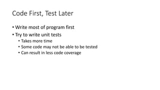Code First, Test Later
• Write most of program first
• Try to write unit tests
• Takes more time
• Some code may not be able to be tested
• Can result in less code coverage
 