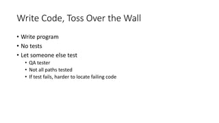 Write Code, Toss Over the Wall
• Write program
• No tests
• Let someone else test
• QA tester
• Not all paths tested
• If test fails, harder to locate failing code
 