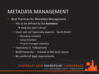 METADATA MANAGEMENT
• Best Practices for Metadata Management
   • Has to be defined by the business!
       Help but don’t drive!
   • Users are not taxonomy experts - Teach them!
       • Managing metadata
       • Using metadata
       • Think in managed metadata
   • Taxonomy vs. Folksonomy
   • Build hierarchy – instead of flat term stores
   • Be careful of legal requirements
 