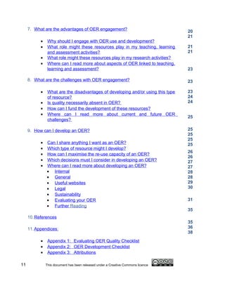 7. What are the advantages of OER engagement?                                20
                                                                                  21
           •    Why should I engage with OER use and development?
           •    What role might these resources play in my teaching, learning     21
                and assessment activities?                                        21
           •    What role might these resources play in my research activities?
           •    Where can I read more about aspects of OER linked to teaching,
                learning and assessment?                                          23

     8. What are the challenges with OER engagement?                              23

           •    What are the disadvantages of developing and/or using this type   23
                of resource?                                                      24
           •    Is quality necessarily absent in OER?                             24
           •    How can I fund the development of these resources?
           •    Where can I read more about current and future OER
                                                                                  25
                challenges?

     9. How can I develop an OER?                                                 25
                                                                                  25
                                                                                  25
           •   Can I share anything I want as an OER?                             25
           •   Which type of resource might I develop?
                                                                                  26
           •   How can I maximise the re-use capacity of an OER?
                                                                                  26
           •   Which decisions must I consider in developing an OER?              27
           •   Where can I read more about developing an OER?                     27
               • Internal                                                         28
               • General                                                          28
               • Useful websites                                                  29
               • Legal                                                            30
               • Sustainability
               • Evaluating your OER                                              31
               • Further Reading
                                                                                  35
     10. References
                                                                                  35
     11. Appendices:                                                              36
                                                                                  38
           •    Appendix 1: Evaluating OER Quality Checklist
           •    Appendix 2: OER Development Checklist
           •    Appendix 3: Attributions

11             This document has been released under a Creative Commons licence
 
