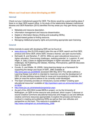 Where can I read more about developing an OER?

Internal

Check out your institutional support for OER. The library would be a good starting place if
there is no clear OER support office. In his study of the relationship between institutional
libraries and OER Robertson (2010) identifies five key areas you may gain library support
on:
    • Metadata and resource description.
    • Information management and resource dissemination.
    • Digital or information literacy (finding and evaluating OERs).
    • Subject-based guides to finding resource.
    • Managing intellectual property rights and promoting appropriate open licensing.

General

Online tutorials to assist with developing OER can be found at:
   • www.olcos.org (the OLCOS project) (plan the use of OER; search and find OER;
      produce and remix OER; share OER; choose a license; use open source tools).
   • Kehrwald, B. and Danaher, P. (2010). Wikis as open educational resources in
      higher education: Overcoming challenges, realizing potential. In: Luppicini, R. and
      Haghi, A. (eds.) Cases on digital technologies in higher education: issues and
      challenges. IGI Publishing (IGI Global), Hershey, Pennsylvania, pp64-80 discusses
      how to create OER.
   • Conole, G. and Weller, M. (2008). Using learning design as a framework for
      supporting the design and reuse of OER. JIME available at:
      http://jime.open.ac.uk/2008/05 accessed 30th May 2012 This article outlines a
      Learning Design tool which is intended to maximize not only the development of
      OER, but also address issues linked to reuse and re-purposing of materials, the
      latter an area the authors believe to be currently under-developed.
   • The Open University provides an introductory course entitled “Creating open
      educational resources” available at http://openlearn.open.ac.uk/course/view.php?
      id=3636
   • http://www.jisc.ac.uk/whatwedo/projects/ipr.aspx
   • As part of the JISC/HEA funded BERLin project, run by the University of
      Nottingham, an OER on-line resource was produced, which covers 1) discover or
      source Creative Commons educational resources and images 2) use and attribute
      creative commons resources appropriately 3) explore the process and license s
      involved in creating and publishing OERs as well as their own attitudes and
      perspective on this topic. This resource is available at:
      http://www.nottingham.ac.uk/toolkits/play_2588




27           This document has been released under a Creative Commons licence
 