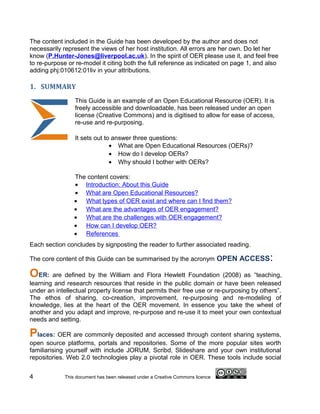 The content included in the Guide has been developed by the author and does not
necessarily represent the views of her host institution. All errors are her own. Do let her
know (P.Hunter-Jones@liverpool.ac.uk). In the spirit of OER please use it, and feel free
to re-purpose or re-model it citing both the full reference as indicated on page 1, and also
adding phj:010612:01liv in your attributions.

1. SUMMARY
                 This Guide is an example of an Open Educational Resource (OER). It is
                 freely accessible and downloadable, has been released under an open
                 license (Creative Commons) and is digitised to allow for ease of access,
                 re-use and re-purposing.

                 It sets out to answer three questions:
                               • What are Open Educational Resources (OERs)?
                               • How do I develop OERs?
                               • Why should I bother with OERs?

                 The content covers:
                 • Introduction: About this Guide
                 • What are Open Educational Resources?
                 • What types of OER exist and where can I find them?
                 • What are the advantages of OER engagement?
                 • What are the challenges with OER engagement?
                 • How can I develop OER?
                 • References
Each section concludes by signposting the reader to further associated reading.

The core content of this Guide can be summarised by the acronym OPEN ACCESS              :
OER: are defined by the William and Flora Hewlett Foundation (2008) as              “teaching,
learning and research resources that reside in the public domain or have been released
under an intellectual property license that permits their free use or re-purposing by others”.
The ethos of sharing, co-creation, improvement, re-purposing and re-modeling of
knowledge, lies at the heart of the OER movement. In essence you take the wheel of
another and you adapt and improve, re-purpose and re-use it to meet your own contextual
needs and setting.

Places: OER are commonly deposited and accessed through content sharing systems,
open source platforms, portals and repositories. Some of the more popular sites worth
familiarising yourself with include JORUM, Scribd, Slideshare and your own institutional
repositories. Web 2.0 technologies play a pivotal role in OER. These tools include social


4            This document has been released under a Creative Commons licence
 