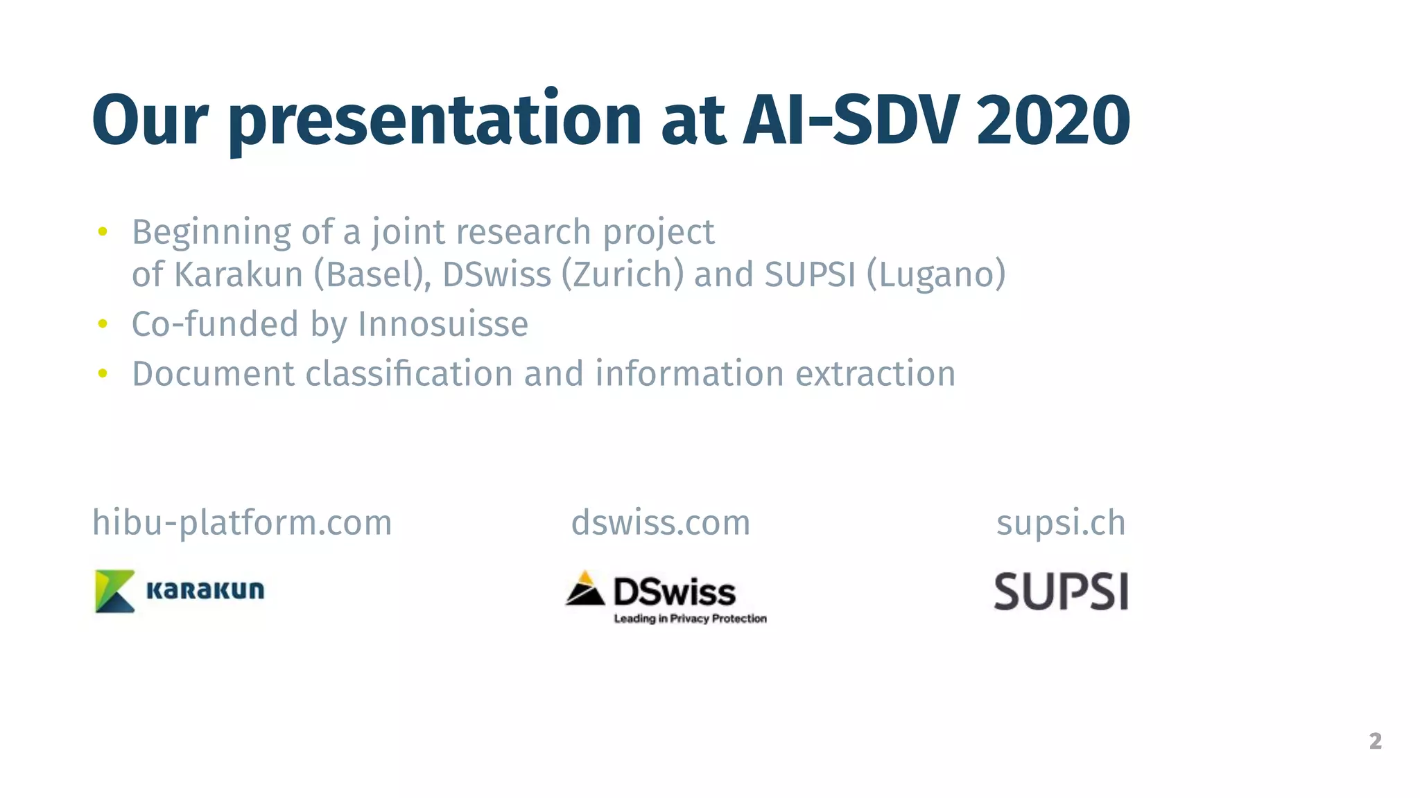 2
Our presentation at AI-SDV 2020
• Beginning of a joint research project
of Karakun (Basel), DSwiss (Zurich) and SUPSI (Lugano)
• Co-funded by Innosuisse
• Document classiﬁcation and information extraction
hibu-platform.com dswiss.com supsi.ch
 