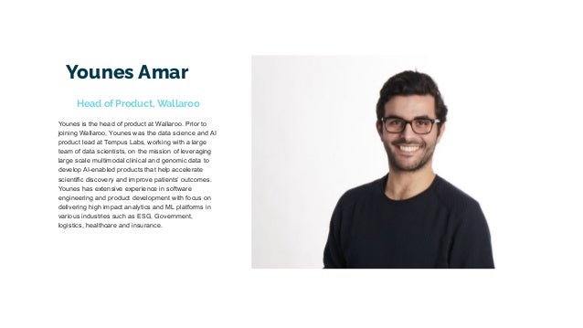Younes Amar
Younes is the head of product at Wallaroo. Prior to
joining Wallaroo, Younes was the data science and AI
product lead at Tempus Labs, working with a large
team of data scientists, on the mission of leveraging
large scale multimodal clinical and genomic data to
develop AI-enabled products that help accelerate
scientific discovery and improve patients’ outcomes.
Younes has extensive experience in software
engineering and product development with focus on
delivering high impact analytics and ML platforms in
various industries such as ESG, Government,
logistics, healthcare and insurance.
Head of Product, Wallaroo
 