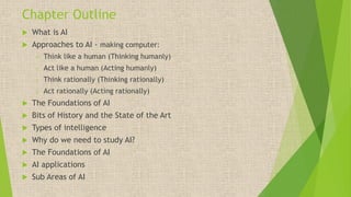 Chapter Outline
 What is AI
 Approaches to AI - making computer:
o Think like a human (Thinking humanly)
o Act like a human (Acting humanly)
o Think rationally (Thinking rationally)
o Act rationally (Acting rationally)
 The Foundations of AI
 Bits of History and the State of the Art
 Types of intelligence
 Why do we need to study AI?
 The Foundations of AI
 AI applications
 Sub Areas of AI
 