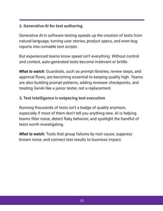 2. Generative AI for test authoring
Generative AI in software testing speeds up the creation of tests from
natural language, turning user stories, product specs, and even bug
reports into runnable test scripts.
But experienced teams know speed isn’t everything. Without control
and context, auto-generated tests become irrelevant or brittle.
What to watch: Guardrails, such as prompt libraries, review steps, and
approval flows, are becoming essential to keeping quality high. Teams
are also building prompt patterns, adding reviewer checkpoints, and
treating GenAI like a junior tester, not a replacement.
3. Test intelligence is outpacing test execution
Running thousands of tests isn’t a badge of quality anymore,
especially if most of them don’t tell you anything new. AI is helping
teams filter noise, detect flaky behavior, and spotlight the handful of
tests worth investigating.
What to watch: Tools that group failures by root cause, suppress
known noise, and connect test results to business impact.
10
 
