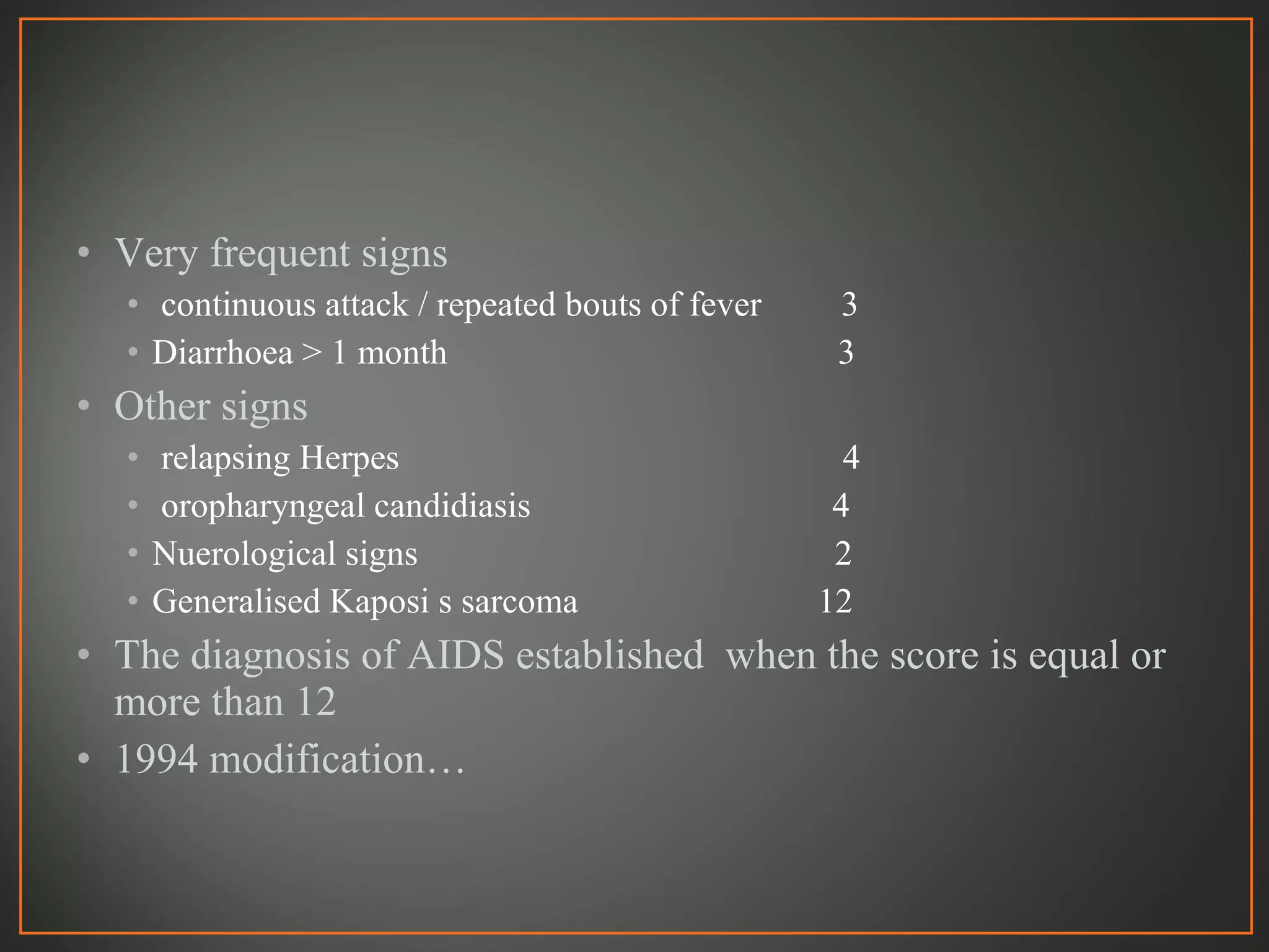• Very frequent signs
• continuous attack / repeated bouts of fever 3
• Diarrhoea > 1 month 3
• Other signs
• relapsing Herpes 4
• oropharyngeal candidiasis 4
• Nuerological signs 2
• Generalised Kaposi s sarcoma 12
• The diagnosis of AIDS established when the score is equal or
more than 12
• 1994 modification…
 