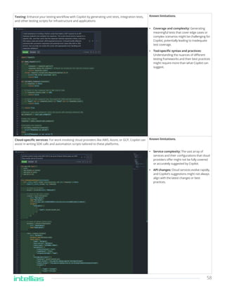 58
Testing: Enhance your testing workflow with Copilot by generating unit tests, integration tests,
and other testing scripts for infrastructure and applications
Known limitations.
• Coverage and complexity: Generating
meaningful tests that cover edge cases or
complex scenarios might be challenging for
Copilot, potentially leading to inadequate
test coverage.
• Tool-specific syntax and practices:
Understanding the nuances of different
testing frameworks and their best practices
might require more than what Copilot can
suggest.
Cloud-specific services: For work involving cloud providers like AWS, Azure, or GCP, Copilot can
assist in writing SDK calls and automation scripts tailored to these platforms.
Known limitations.
• Service complexity: The vast array of
services and their configurations that cloud
providers offer might not be fully covered
or accurately suggested by Copilot.
• API changes: Cloud services evolve rapidly,
and Copilot’s suggestions might not always
align with the latest changes or best
practices.
 