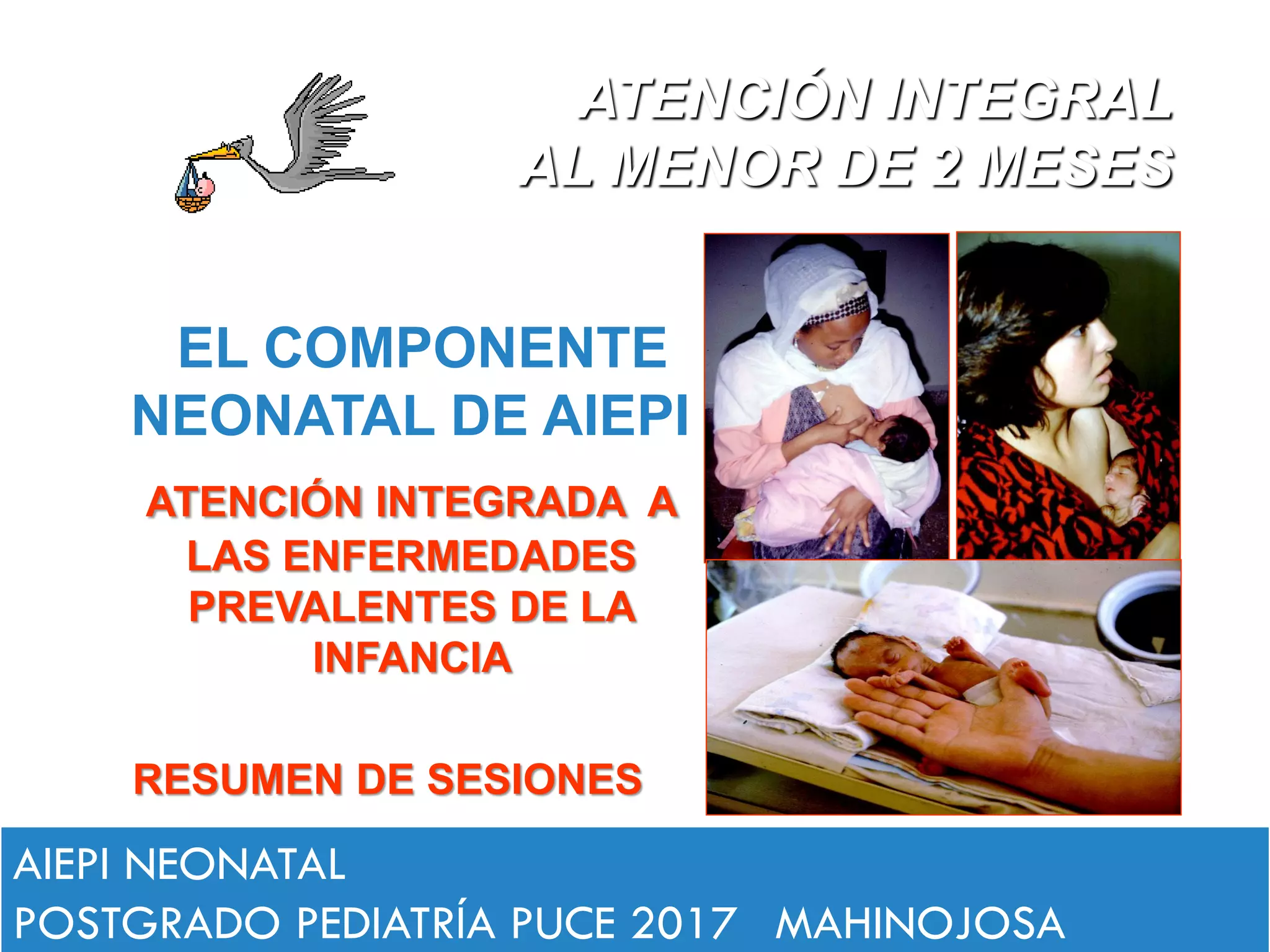 EL COMPONENTE
NEONATAL DE AIEPI
ATENCIÓN INTEGRADA A
LAS ENFERMEDADES
PREVALENTES DE LA
INFANCIA
RESUMEN DE SESIONES
ATENCIÓN INTEGRAL
AL MENOR DE 2 MESES
AIEPI NEONATAL
POSTGRADO PEDIATRÍA PUCE 2017 MAHINOJOSA
 