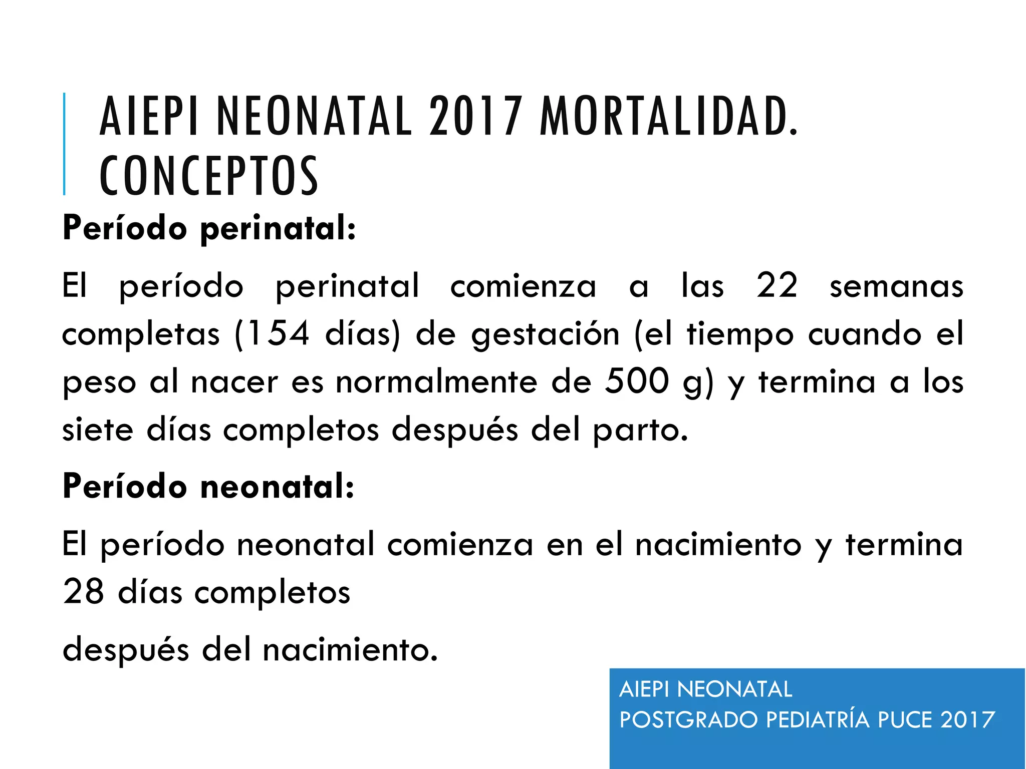 AIEPI NEONATAL 2017 MORTALIDAD.
CONCEPTOS
Período perinatal:
El período perinatal comienza a las 22 semanas
completas (154 días) de gestación (el tiempo cuando el
peso al nacer es normalmente de 500 g) y termina a los
siete días completos después del parto.
Período neonatal:
El período neonatal comienza en el nacimiento y termina
28 días completos
después del nacimiento.
AIEPI NEONATAL
POSTGRADO PEDIATRÍA PUCE 2017
 