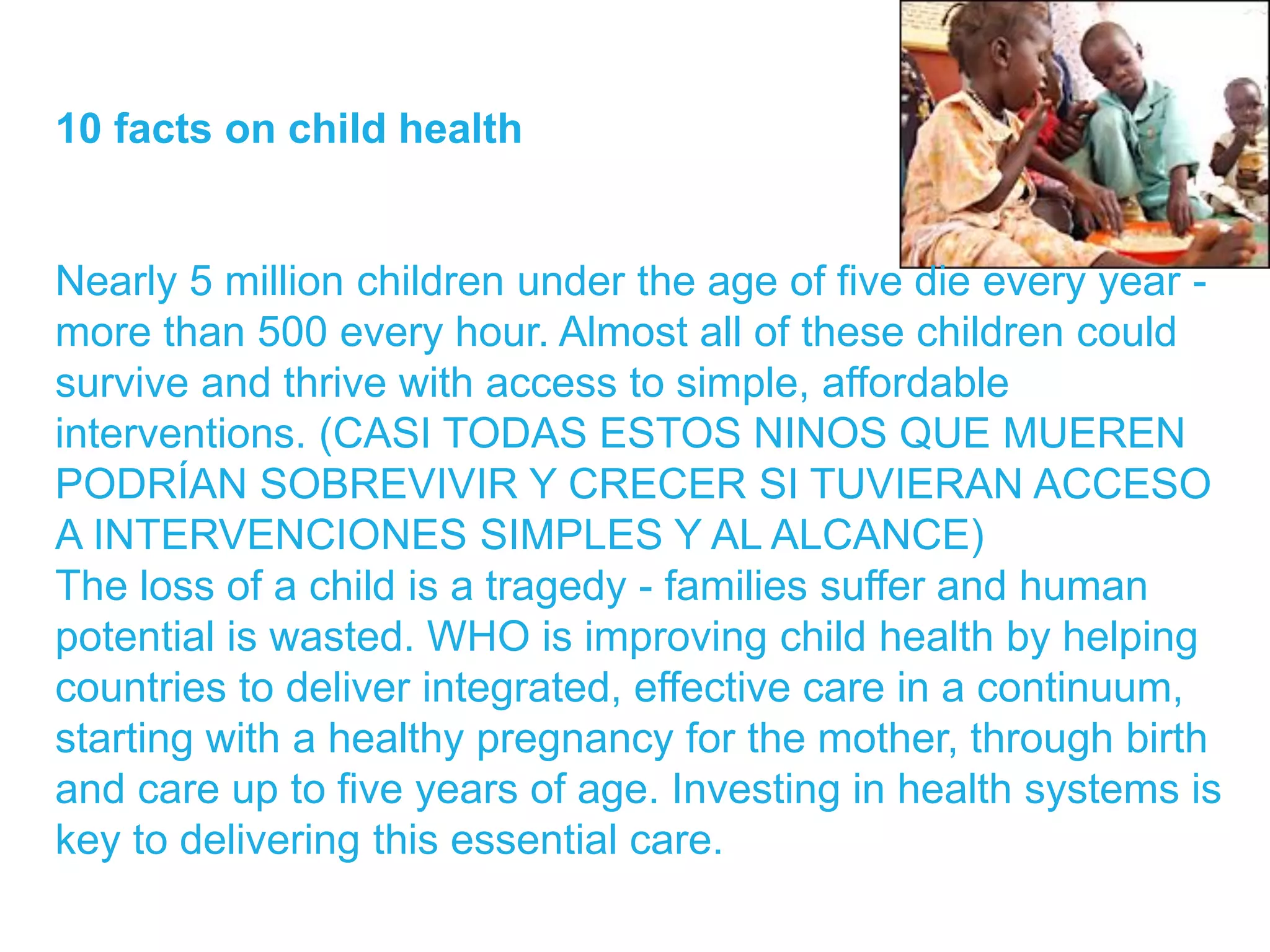10 facts on child health
Nearly 5 million children under the age of five die every year -
more than 500 every hour. Almost all of these children could
survive and thrive with access to simple, affordable
interventions. (CASI TODAS ESTOS NINOS QUE MUEREN
PODRÍAN SOBREVIVIR Y CRECER SI TUVIERAN ACCESO
A INTERVENCIONES SIMPLES Y AL ALCANCE)
The loss of a child is a tragedy - families suffer and human
potential is wasted. WHO is improving child health by helping
countries to deliver integrated, effective care in a continuum,
starting with a healthy pregnancy for the mother, through birth
and care up to five years of age. Investing in health systems is
key to delivering this essential care.
 