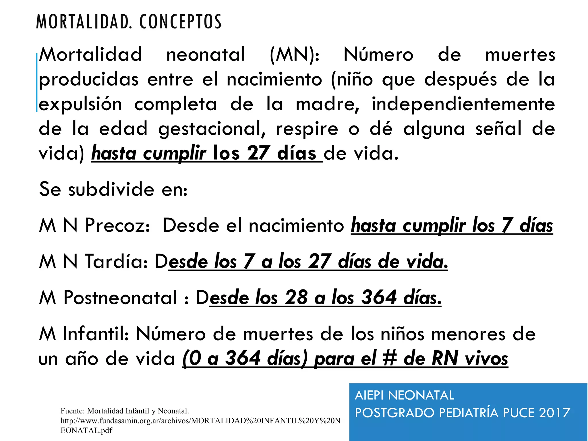 MORTALIDAD. CONCEPTOS
Mortalidad neonatal (MN): Número de muertes
producidas entre el nacimiento (niño que después de la
expulsión completa de la madre, independientemente
de la edad gestacional, respire o dé alguna señal de
vida) hasta cumplir los 27 días de vida.
Se subdivide en:
M N Precoz: Desde el nacimiento hasta cumplir los 7 días
M N Tardía: Desde los 7 a los 27 días de vida.
M Postneonatal : Desde los 28 a los 364 días.
M Infantil: Número de muertes de los niños menores de
un año de vida (0 a 364 días) para el # de RN vivos
Fuente: Mortalidad Infantil y Neonatal.
http://www.fundasamin.org.ar/archivos/MORTALIDAD%20INFANTIL%20Y%20N
EONATAL.pdf
AIEPI NEONATAL
POSTGRADO PEDIATRÍA PUCE 2017
 