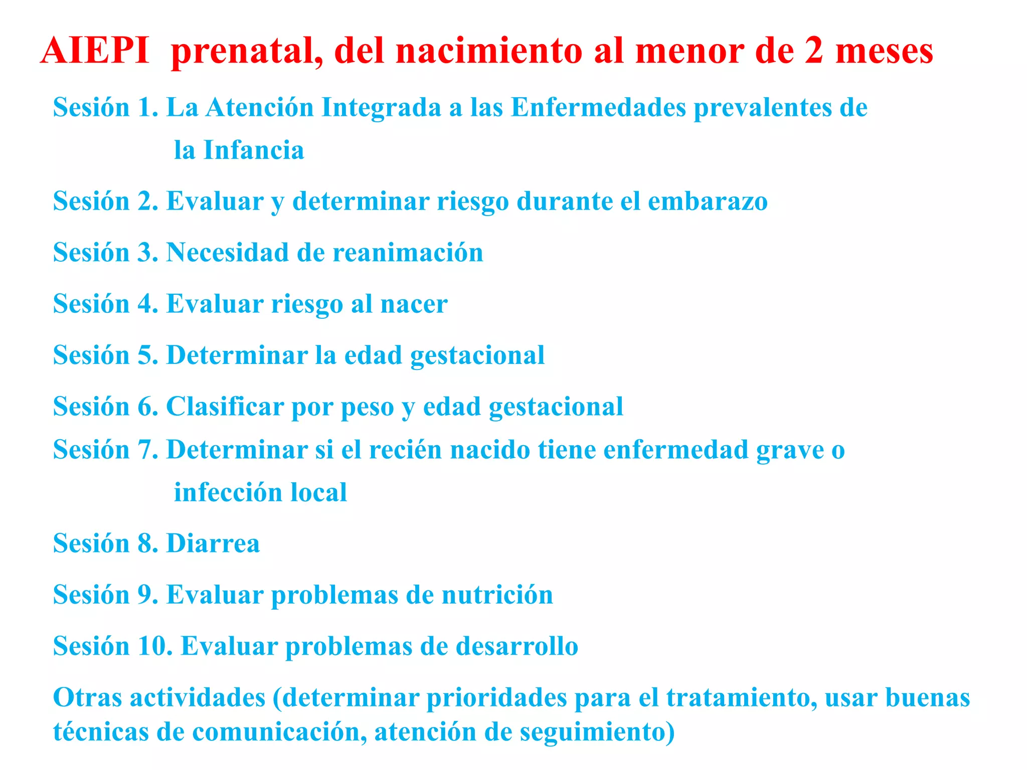 Sesión 1. La Atención Integrada a las Enfermedades prevalentes de
la Infancia
Sesión 2. Evaluar y determinar riesgo durante el embarazo
Sesión 3. Necesidad de reanimación
Sesión 4. Evaluar riesgo al nacer
Sesión 5. Determinar la edad gestacional
Sesión 6. Clasificar por peso y edad gestacional
Sesión 7. Determinar si el recién nacido tiene enfermedad grave o
infección local
Sesión 8. Diarrea
Sesión 9. Evaluar problemas de nutrición
Sesión 10. Evaluar problemas de desarrollo
Otras actividades (determinar prioridades para el tratamiento, usar buenas
técnicas de comunicación, atención de seguimiento)
AIEPI prenatal, del nacimiento al menor de 2 meses
 