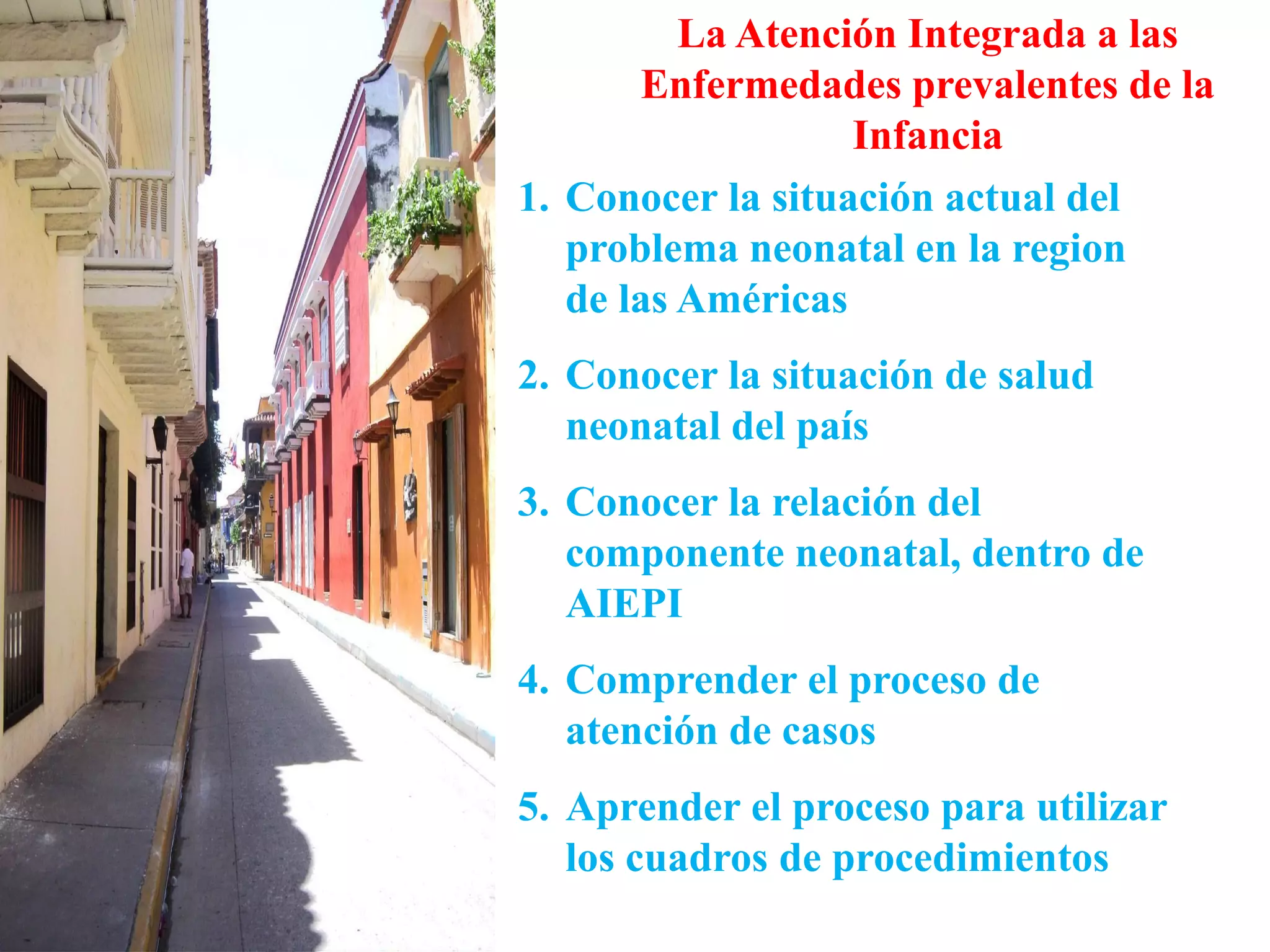 La Atención Integrada a las
Enfermedades prevalentes de la
Infancia
1. Conocer la situación actual del
problema neonatal en la region
de las Américas
2. Conocer la situación de salud
neonatal del país
3. Conocer la relación del
componente neonatal, dentro de
AIEPI
4. Comprender el proceso de
atención de casos
5. Aprender el proceso para utilizar
los cuadros de procedimientos
 